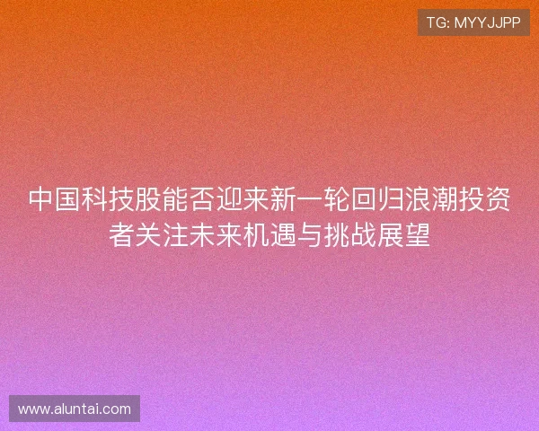 中国科技股能否迎来新一轮回归浪潮投资者关注未来机遇与挑战展望