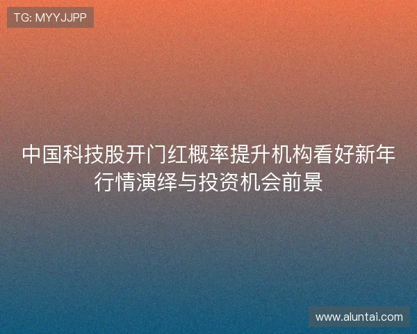 中国科技股开门红概率提升机构看好新年行情演绎与投资机会前景